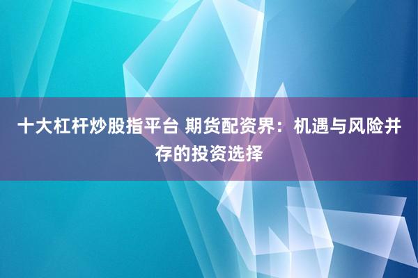 十大杠杆炒股指平台 期货配资界：机遇与风险并存的投资选择