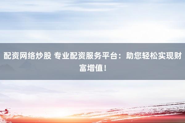 配资网络炒股 专业配资服务平台：助您轻松实现财富增值！